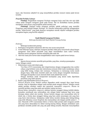 lapar, dan fenomena subjektif ini yang menyebabkan perilaku mencari makan pada hewan 
tersebut. 
3 
Penyebab Perilaku Lainnya 
Fisiologi. Pengetahuan mengenai fisiologis mengenai kerja saraf dan otot saja tidak 
cukup untuk mengerti mengenai gerak pada hewan. Hal ini disebabkan karena perilaku 
merupakan suatu proses yang kompleks pada kontraksi otot. 
Psikologis. Kategori kedua mengenai perilaku adalah psikologi yang memiliki 
Pengertian yang berbeda dengan fisiologis. Di Amerika kebanyakan psikolog menggunakan 
metode “behavioristik” yang pada dasarnya merupakan metode objektif sedangkan perilaku 
merupakan bagian yang bersifat subjektif. 
Studi Objektif mengenai Perilaku 
Beberapa Karakteristik Studi Objektif Tentang Insting 
Deskripsi 
Beberapa karakteristik penting: 
1. Pentingnya mengetahui mekanisme aktivitas otot secara menyeluruh 
2. Untuk beberapa tujuan, deskripsi mengenai perilaku tidak perlu menyeluruh cukup dengan 
mengamati suatu faktor penyebab yang dapat menimbulkan suatu reaksi tertentu. 
Misalnya proses pelepasan stimulus mematuk pada anak itik. 
3. Aktivitas suatu jenis hewan akan mengakibatkan suatu respons pada hewan lainnya. 
Etnograms 
Spesies hewan tertentu memiliki pola perilaku yang khas, misalnya penampakan 
warna. Sebagai contoh: 
1. Diskriminasi warna oleh lebah madu 
Von Hess (1913) menemukan dari eksperimennya dengan menggunakan dua sumber 
cahaya yang berbeda warna dan intensitasnya ternyata lebah madu mendatangi cahaya 
yang lebih terang, terlepas dari warnanya. Selanjutnya ia memasang warna merah 
dengan hijau, lebah akan memilah salah satu warna dengan mengubah intesitasnya. 
Sehingga disimpulkan secara alamiah lebah madu adalah buta warna. 
Dengan demikian untuk memperoleh kesimpulan yang akurat maka diperlukan 
penelitian yang lebih seksama. 
2. Reaksi yang diperlambat (Delayed Respons) 
Delayed Respons (Carr, Hunter) asalnya digunakan untuk menguji daya ingat hewan 
tertentu. Saat ini digunakan sebagai suatu metode untuk menguji memori. Sebagai contoh 
adalah perilaku memberi makan dari parasitoid Ammophila campestris. Hewan ini 
memiliki perilaku yang khas pada saat memberi makan larvanya. 
Hewan betina Ammophila campestris sebelum bertelur menggali lubang terlebih dahulu, 
kemudian membunuh atau melemahkan ulat sebagai bahan makanan bagi larva yang 
disimpan dalam tubuh ulat tersebut. Selesai bertelur dengan cara menyuntikan telur ke 
tubuh ulat, si betina akan menggali lubang yang baru untuk menyimpan ulat yang baru 
yang berisi telur-telurnya. Selanjutnya induk betina tersebut datang pada lubang-lubang 
yang telah dibuatnya secara bergiliran dan memasukkan ulat dengan jumlah antara 6 – 7 
ekor. Baerends (1941) menemukan bahwa si betina tidak pernah salah mengenai jumlah 
ulat yang harus dimasukkan ke dalam masing-masing lubang. Dengan melakukan suatu 
perlakuan merubah jumlah ulat yang ada pada lubang tersebut, Baerends menyimpulkan 
 