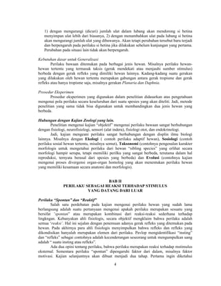 1) dengan mengurangi (dicuri) jumlah ulat dalam lubang akan mendorong si betina 
menyimpan ulat lebih dari biasanya, 2) dengan menambahkan ulat pada lubang si betina 
akan mengurangi jumlah ulat yang dibawanya. Akan tetapi perubahan tersebut baru terjadi 
dan berpengaruh pada perilaku si betina jika dilakukan sebelum kunjungan yang pertama. 
Perubahan pada situasi lain tidak akan berpengaruh. 
4 
Kebutuhan dasar untuk Generalisasi 
Perilaku bawaan ditemukan pada berbagai jenis hewan. Misalnya perilaku hewan-hewan 
tertentu yang termasuk taksis (gerak mendekati atau menjauhi sumber stimulus) 
berbeda dengan gerak refleks yang dimiliki hewan lainnya. Kadang-kadang suatu gerakan 
yang dilakukan oleh hewan tertentu merupakan gabungan antara gerak tropisme dan gerak 
refleks atau hanya tropisme saja, misalnya gerakan Planaria dan Daphnia. 
Prosedur Eksperimen 
Prosedur eksperimen yang digunakan dalam penelitian didasarkan atas pengetahuan 
mengenai pola perilaku secara keseluruhan dari suatu spesies yang akan diteliti. Jadi, metode 
penelitian yang sama tidak bisa digunakan untuk membandingkan dua jenis hewan yang 
berbeda. 
Hubungan dengan Kajian Zoologi yang lain. 
Penelitian mengenai kajian “objektif” mengenai perilaku bawaan sangat berhubungan 
dengan fisiologi, neurofisiologi, sensori (alat indera), fisiologi otot, dan endokrinologi. 
Jadi, kajian mengeani perilaku sangat berhubungan dengan displin ilmu biologi 
lainnya. Misalnya dengan Ekologi ( contoh perilaku adaptif hewan), Sosiologi (contoh 
perilaku sosial hewan tertentu, misalnya semut), Taksonomi (contohnya pengenalan karakter 
morfologis untuk mengetahui perilaku dari hewan “sibling species” yang erlihat secara 
morfologi hampir serupa, tetapi memiliki perilku yang sangat berbeda, terutama dalam hal 
reproduksi, ternyata berasal dari spesies yang berbeda) dan Evolusi (contohnya kajian 
mengenai proses divergensi organ-organ homolog yang akan menentukan perilaku hewan 
yang memiliki kesamaan secara anatomi dan morfologis). 
BAB II 
PERILAKU SEBAGAI REAKSI TERHADAP STIMULUS 
YANG DATANG DARI LUAR 
Perilaku “Spontan” dan “Reaktif” 
Salah satu perdebatan pada kajian mengenai perilaku hewan yang sudah lama 
berlangsung adalah suatu pertanyaan mengenai apakah perilaku merupakan sesuatu yang 
bersifat ’spontan” atau merupakan kombinasi dari reaksi-reaksi sederhana terhadap 
lingkngan. Kebanyakan ahli fisiologis, secara objektif mengklaim bahwa perilaku adalah 
semua ‘reaksi’. Hal ini sejalan dengan penemuan adanya gerak refleks yang ditemukan pada 
hewan. Pada akhirnya para ahli fisiologis menyimpulkan bahwa refleks dan refleks yang 
dikondisikan hanyalah merupakan elemen dari perilaku. Pavlop mengidentifikasi “insting” 
dan “refleks” sebagai contohnya adalah kecenderungan seseorang untuk mengumpulkan uang 
adalah “ suatu insting atau refleks”. 
Ada dua opini tentang perilaku, bahwa perilaku merupakan reaksi terhadap mstimulus 
eksternal. Sementara perilaku “spontan” dipengaruhi faktor dari dalam, misalnya faktor 
motivasi. Kajian selanjuntnya akan dibuat menjadi dua tahap. Pertama ingin diketahui 
 