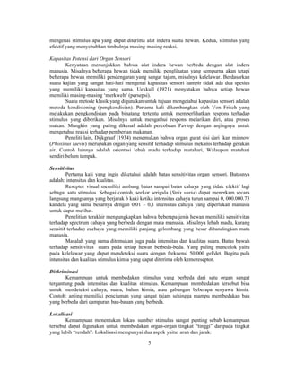 mengenai stimulus apa yang dapat diterima alat indera suatu hewan. Kedua, stimulus yang 
efektif yang menyebabkan timbulnya masing-masing reaksi. 
5 
Kapasitas Potensi dari Organ Sensori 
Kenyataan menunjukkan bahwa alat indera hewan berbeda dengan alat indera 
manusia. Misalnya beberapa hewan tidak memiliki penglihatan yang sempurna akan tetapi 
beberapa hewan memiliki pendengaran yang sangat tajam, misalnya kelelawar. Berdasarkan 
suatu kajian yang sangat hati-hati mengenai kapasitas sensori hampir tidak ada dua spesies 
yang memiliki kapasitas yang sama. Uexkull (1921) menyatakan bahwa setiap hewan 
memiliki masing-masing ‘merkwelt’ (persepsi). 
Suatu metode klasik yang digunakan untuk tujuan mengetahui kapasitas sensori adalah 
metode kondisioning (pengkondisian). Pertama kali dikembangkan oleh Von Frisch yang 
melakukan pengkondisian pada binatang tertentu untuk memperlihatkan respons terhadap 
stimulus yang diberikan. Misalnya untuk mengathui respons melarikan diri, atau proses 
makan. Mungkin yang paling dikenal adalah percobaan Pavlop dengan anjingnya untuk 
mengetahui reaksi terhadap pemberian makanan. 
Peneliti lain, Dijkgraaf (1934) menemukan bahwa organ gurat sisi dari ikan minnow 
(Phoxinus laevis) merupakan organ yang sensitif terhadap stimulus mekanis terhadap gerakan 
air. Contoh lainnya adalah orientasi lebah madu terhadap matahari, Walaupun matahari 
sendiri belum tampak. 
Sensitivitas 
Pertama kali yang ingin diketahui adalah batas sensitivitas organ sensori. Batasnya 
adalah: intensitas dan kualitas. 
Reseptor visual memiliki ambang batas sampai batas cahaya yang tidak efektif lagi 
sebagai satu stimulus. Sebagai contoh, seekor serigala (Strix varia) dapat menerkam secara 
langsung mangsanya yang berjarak 6 kaki ketika intensitas cahaya turun sampai 0, 000.000.73 
kandela yang sama besarnya dengan 0,01 – 0,1 intensitas cahaya yang diperlukan manusia 
untuk dapat melihat. 
Penelitian terakhir mengungkapkan bahwa beberapa jenis hewan memiliki sensitivitas 
terhadap spectrum cahaya yang berbeda dengan mata manusia. Misalnya lebah madu, kurang 
sensitif terhadap cachaya yang memiliki panjang gelombang yang besar dibandingkan mata 
manusia. 
Masalah yang sama ditemukan juga pada intensitas dan kualitas suara. Batas bawah 
terhadap sensitivitas suara pada setiap hewan berbeda-beda. Yang paling mencolok yaitu 
pada kelelawar yang dapat mendeteksi suara dengan frekuensi 50.000 gel/det. Begitu pula 
intensitas dan kualitas stimulus kimia yang dapat diterima oleh kemoreseptor. 
Diskriminasi 
Kemampuan untuk membedakan stimulus yang berbeda dari satu organ sangat 
tergantung pada intensitas dan kualitas stimulus. Kemampuan membedakan tersebut bisa 
untuk mendeteksi cahaya, suara, bahan kimia, atau gabungan beberapa senyawa kimia. 
Contoh: anjing memiliki penciuman yang sangat tajam sehingga mampu membedakan bau 
yang berbeda dari campuran bau-bauan yang berbeda. 
Lokalisasi 
Kemampuan menentukan lokasi sumber stimulus sangat penting sebab kemampuan 
tersebut dapat digunakan untuk membedakan organ-organ tingkat “tinggi” daripada tingkat 
yang lebih “rendah”. Lokalisasi mempunyai dua aspek yaitu: arah dan jarak. 
 