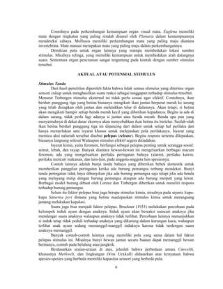 Contohnya pada perkembangan kemampuan organ visual mata. Euglena memiliki 
mata dengan tingkatan yang paling rendah disusul oleh Planaria dalam kemampuannya 
mendeteksi cahaya. Mollusca memiliki perkembangan mata yang paling maju diantara 
invertebrata. Mata manusi merupakan mata yang paling maju dalam perkembangannya. 
Demikian pula untuk organ lainnya yang mampu membedakan lokasi sumber 
stimulus. Misalnya telinga, yang memiliki kemampuan untuk membedakan arah datangnya 
suara. Sementara organ penciuman sangat tergantung pada kontak dengan sumber stimulus 
tersebut. 
AKTUAL ATAU POTENSIAL STIMULUS 
6 
Stimulus Tanda 
Dari hasil penelitian diperoleh fakta bahwa tidak semua stimulus yang diterima organ 
sensori cukup untuk menghasilkan suatu reaksi sebagai tanggapan terhadap stimulus tersebut. 
Menurut Tinbergen stimulus eksternal ini tidak perlu sesuai agar efektif. Contohnya, ikan 
berduri punggung tiga yang betina biasanya mengikuti ikan jantan berperut merah ke sarang 
yang telah disiapkan oleh jantan dan meletakkan telur di dalamnya. Akan tetapi, si betina 
akan mengikuti hampir setiap benda merah kecil yang diberikan kepadanya. Begitu ia ada di 
dalam sarang, tidak perlu lagi adanya si jantan atau benda merah. Benda apa pun yang 
menyentuhnya di dekat dasar ekornya akan menyebabkan ikan betina itu bertelur. Seolah-olah 
ikan betina berduri punggung tiga ini dipancing dari dalam untuk setiap hal perilaku dan 
hanya memerlukan satu isyarat khusus untuk melepaskan pola perilakunya. Isyarat yang 
memicu aksi naluriah tersebut disebut pelepas (release). Begitu respons tertentu dilepaskan, 
biasanya langsung selesai Walaupun stimulus efektif segera ditiadakan. 
Isyarat kimia, yaitu feromon, berfungsi sebagai pelepas penting untuk serangga sosial: 
semut, lebah, dan rayap. Banyak diantara hewan-hewan ini mengeluarkan berbagai macam 
feromon, ada yang mengeluarkan perilaku peringatan bahaya (alarm), perilaku kawin, 
perilaku mencari makanan, dan lain-lain, pada anggota-anggota lain spesiesnya. 
Contoh lainnya adalah bunyi tanda bahaya yang diberikan bebek domestik untuk 
memberikan panggilan peringatan ketika ada burung pemangsa terbang mendekat. Bunyi 
tanda peringatan tidak hnya dibunyikan jika ada burung pemangsa saja tetapi jika ada benda 
yang melayang mirip dengan burung pemangsa ataupun ada burung merpati yang lewat. 
Berbagai model burung dibuat oleh Lorenz dan Tinbergen diberikan untuk meneliti respons 
terhadap burung pemangsa. 
Selain itu faktor pelepas bisa juga berupa stimulus kimia, misalnya pada sejenis kupu-kupu 
Saturnia pyri dimana yang betina meelepaskan stimulus kimia untuk merangsang 
jantang melakukan kopulasi. 
Suara juga bisa menjadi faktor pelepas. Bruckner (1933) melakukan percobaan pada 
kelompok induk ayam dengan anaknya. Induk ayam akan bereaksi mencari anaknya jika 
mendengar suara anaknya walaupun anaknya tidak terlihat. Percobaan lainnya menunjukkan 
si induk tetap tidak peduli terhadap anaknya yang dikurung dalam kurungan kaca, walaupun 
terlihat anak ayam sedang memanggil-manggil induknya karena tidak terdengan suara 
anaknya memanggil. 
Banyak contoh-contoh lainnya yang memiliki pola yang sama dalam hal faktor 
pelepas stimulus ini. Misalnya bunyi hewan jantan secara buatan dapat memanggil hewan 
betinanya, contoh pada belalang atau jangkrik. 
Berdasarkan uraian-uraian di atas, jelaslah bahwa perbedaan antara Umwelth, 
khususnya Merkwelt, dan lingkungan (Von Uexkull) didasarkan atas kenyataan bahwa 
spesies-spesies yang berbeda memiliki kapasitas sensori yang berbeda pula. 
 