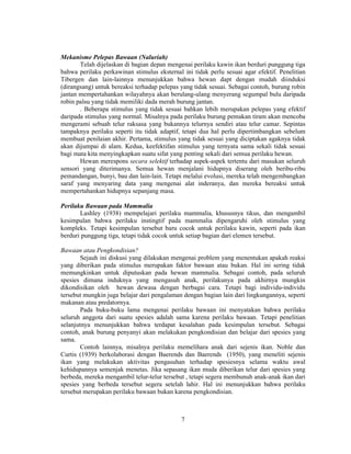 7 
Mekanisme Pelepas Bawaan (Naluriah) 
Telah dijelaskan di bagian depan mengenai perilaku kawin ikan berduri punggung tiga 
bahwa perilaku perkawinan stimulus eksternal ini tidak perlu sesuai agar efektif. Penelitian 
Tibergen dan lain-lainnya menunjukkan bahwa hewan dapt dengan mudah diinduksi 
(dirangsang) untuk bereaksi terhadap pelepas yang tidak sesuai. Sebagai contoh, burung robin 
jantan mempertahankan wilayahnya akan berulang-ulang menyerang segumpal bulu daripada 
robin palsu yang tidak memiliki dada merah burung jantan. 
. Beberapa stimulus yang tidak sesuai bahkan lebih merupakan pelepas yang efektif 
daripada stimulus yang normal. Misalnya pada perilaku burung pemakan tiram akan mencoba 
mengerami sebuah telur raksasa yang bukannya telurnya sendiri atau telur camar. Sepintas 
tampaknya perilaku seperti itu tidak adaptif, tetapi dua hal perlu dipertimbangkan sebelum 
membuat penilaian akhir. Pertama, stimulus yang tidak sesuai yang diciptakan agaknya tidak 
akan dijumpai di alam. Kedua, keefektifan stimulus yang ternyata sama sekali tidak sesuai 
bagi mata kita menyingkapkan suatu sifat yang penting sekali dari semua perilaku hewan. 
Hewan merespons secara selektif terhadap aspek-aspek tertentu dari masukan seluruh 
sensori yang diterimanya. Semua hewan menjalani hidupnya diserang oleh beribu-ribu 
pemandangan, bunyi, bau dan lain-lain. Tetapi melalui evolusi, mereka telah mengembangkan 
saraf yang menyaring data yang mengenai alat inderanya, dan mereka bereaksi untuk 
mempertahankan hidupnya sepanjang masa. 
Perilaku Bawaan pada Mammalia 
Lashley (1938) mempelajari perilaku mammalia, khususnya tikus, dan mengambil 
kesimpulan bahwa perilaku instingtif pada mammalia dipengaruhi oleh stimulus yang 
kompleks. Tetapi kesimpulan tersebut baru cocok untuk perilaku kawin, seperti pada ikan 
berduri punggung tiga, tetapi tidak cocok untuk setiap bagian dari elemen tersebut. 
Bawaan atau Pengkondisian? 
Sejauh ini diskusi yang dilakukan mengenai problem yang menentukan apakah reaksi 
yang diberikan pada stimulus merupakan faktor bawaan atau bukan. Hal ini sering tidak 
memungkinkan untuk diputuskan pada hewan mammalia. Sebagai contoh, pada seluruh 
spesies dimana induknya yang mengasuh anak, perilakunya pada akhirnya mungkin 
dikondisikan oleh hewan dewasa dengan berbagai cara. Tetapi bagi individu-individu 
tersebut mungkin juga belajar dari pengalaman dengan bagian lain dari lingkungannya, seperti 
makanan atau predatornya. 
Pada buku-buku lama mengenai perilaku bawaan ini menyatakan bahwa perilaku 
seluruh anggota dari suatu spesies adalah sama karena perilaku bawaan. Tetapi penelitian 
selanjutnya menunjukkan bahwa terdapat kesalahan pada kesimpulan tersebut. Sebagai 
contoh, anak burung penyanyi akan melakukan pengkondisian dan belajar dari spesies yang 
sama. 
Contoh lainnya, misalnya perilaku memelihara anak dari sejenis ikan. Noble dan 
Curtis (1939) berkolaborasi dengan Baerends dan Baerends (1950), yang meneliti sejenis 
ikan yang melakukan aktivitas pengasuhan terhadap spesiesnya selama waktu awal 
kehidupannya semenjak menetas. Jika sepasang ikan muda diberikan telur dari spesies yang 
berbeda, mereka mengambil telur-telur tersebut , tetapi segera membunuh anak-anak ikan dari 
spesies yang berbeda tersebut segera setelah lahir. Hal ini menunjukkan bahwa perilaku 
tersebut merupakan perilaku bawaan bukan karena pengkondisian. 
 