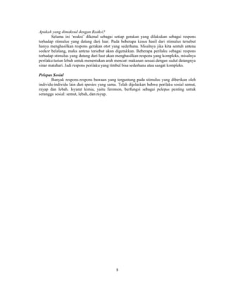 8 
Apakah yang dimaksud dengan Reaksi? 
Selama ini ‘reaksi’ dikenal sebagai setiap gerakan yang dilakukan sebagai respons 
terhadap stimulus yang datang dari luar. Pada beberapa kasus hasil dari stimulus tersebut 
hanya menghasilkan respons gerakan otot yang sederhana. Misalnya jika kita sentuh antena 
seekor belalang, maka antena tersebut akan digerakkan. Beberapa perilaku sebagai respons 
terhadap stimulus yang datang dari luar akan menghasilkan respons yang kompleks, misalnya 
perilaku tarian lebah untuk menentukan arah mencari makanan sesuai dengan sudut datangnya 
sinar matahari. Jadi respons perilaku yang timbul bisa sederhana atau sangat kompleks. 
Pelepas Sosial 
Banyak respons-respons bawaan yang tergantung pada stimulus yang diberikan oleh 
individu-individu lain dari spesies yang sama. Telah dijelaskan bahwa perilaku sosial semut, 
rayap dan lebah. Isyarat kimia, yaitu feromon, berfungsi sebagai pelepas penting untuk 
serangga sosial: semut, lebah, dan rayap. 
