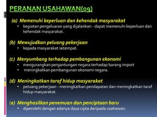 (a) Memenuhi keperluan dan kehendak masyarakat
   • kegiatan pengeluaran yang dijalankan - dapat memenuhi keperluan dan
     kehendak masyarakat.

(b) Mewujudkan peluang pekerjaan
   • kepada masyarakat setempat.

(c) Menyumbang terhadap pembangunan ekonomi
   • mengurangkan pergantungan negara terhadap barang import
   • meningkatkan pembangunan ekonomi negara.

(d) Meningkatkan taraf hidup masyarakat
   • peluang pekerjaan - meningkatkan pendapatan dan meningkatkan taraf
     hidup masyarakat.

(e) Menghasilkan penemuan dan penciptaan baru
   • diperolehi dengan adanya daya cipta daripada usahawan.
 