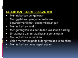 KELEBIHAN PENGKHUSUSAN (07)
• Meningkatkan pengeluaran
• Menggalakkan pengeluaran besar-
  besaran/menikmati ekonomi bidangan
• Meningkatkan kualiti
• Mengurangkan kos buruh dan kos seunit barang
• Jimat masa dan tenaga kerana guna mesin
• Meningkatkan kemahiran
• Boleh menumpu pada bidang yan ada kebolehan
• Meningkatkan peluang pekerjaan
•
 