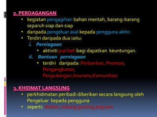 • kegiatan pengagihan bahan mentah, barang-barang
  separuh siap dan siap
• daripada pengeluar asal kepada pengguna akhir.
• Terdiri daripada dua iaitu:
   i. Perniagaan
       • aktiviti jual beli bagi dapatkan keuntungan.
   ii. Bantuan perniagaan
       • terdiri daripada: Perbankan, Promosi,
          Pengangkutan,
          Pergudangan,Insurans,Komunikasi


• perkhidmatan peribadi diberikan secara langsung oleh
  Pengeluar kepada pengguna
• seperti: doktor, tukang gunting peguam.
 