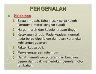 PENGENALAN
PENGENALAN
►
► Kelebihan
Kelebihan
1.
1. Binaan
Binaan mudah
mudah,
, tahan
tahan lasak
lasak serta
serta kukuh
kukuh
(
(terutama
terutama motor
motor sangkar
sangkar tupai
tupai)
)
2.
2. Harga
Harga murah
murah dan
dan keboleharapan
keboleharapan tinggi
tinggi
3.
3. Kecekapan
Kecekapan tinggi
tinggi.
. Pada
Pada keadaan
keadaan normal,
normal,
tiada
tiada berus
berus diperlukan
diperlukan dan
dan akan
akan kurangkan
kurangkan
kehilangan
kehilangan geseran
geseran.
.
4.
4. Faktor
Faktor kuasa
kuasa baik
baik
5.
5. Penyelenggaraan
Penyelenggaraan minimum
minimum
6.
6. Dapat
Dapat memulakan
memulakan putaran
putaran dari
dari keadaan
keadaan
pegun
pegun dan
dan tidak
tidak memerlukan
memerlukan pemula
pemula motor
motor
tambahan
tambahan.
.
 
