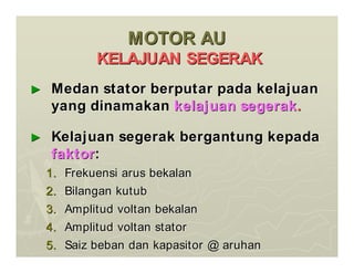 MOTOR AU
MOTOR AU
KELAJUAN SEGERAK
KELAJUAN SEGERAK
►
► Medan stator berputar pada kelajuan
Medan stator berputar pada kelajuan
yang dinamakan
yang dinamakan kelajuan segerak
kelajuan segerak.
.
►
► Kelajuan segerak bergantung kepada
Kelajuan segerak bergantung kepada
faktor
faktor:
:
1.
1. Frekuensi
Frekuensi arus
arus bekalan
bekalan
2.
2. Bilangan
Bilangan kutub
kutub
3.
3. Amplitud
Amplitud voltan
voltan bekalan
bekalan
4.
4. Amplitud
Amplitud voltan
voltan stator
stator
5.
5. Saiz
Saiz beban
beban dan
dan kapasitor
kapasitor @
@ aruhan
aruhan
 