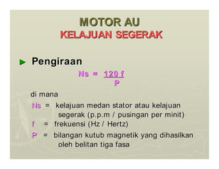 MOTOR AU
MOTOR AU
KELAJUAN SEGERAK
KELAJUAN SEGERAK
►
► Pengiraan
Pengiraan
Ns =
Ns = 120 f
120 f
P
P
di mana
di mana
Ns
Ns = kelajuan medan stator atau kelajuan
= kelajuan medan stator atau kelajuan
segerak (p.p.m / pusingan per minit)
segerak (p.p.m / pusingan per minit)
f
f = frekuensi (Hz / Hertz)
= frekuensi (Hz / Hertz)
P
P = bilangan kutub magnetik yang dihasilkan
= bilangan kutub magnetik yang dihasilkan
oleh belitan tiga fasa
oleh belitan tiga fasa
 