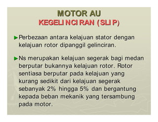 MOTOR AU
MOTOR AU
KEGELI NCI RAN (SLI P
KEGELI NCI RAN (SLI P)
)
►
►Perbezaan antara kelajuan stator dengan
Perbezaan antara kelajuan stator dengan
kelajuan rotor dipanggil gelinciran.
kelajuan rotor dipanggil gelinciran.
►
►Ns merupakan kelajuan segerak bagi medan
Ns merupakan kelajuan segerak bagi medan
berputar bukannya kelajuan rotor. Rotor
berputar bukannya kelajuan rotor. Rotor
sentiasa berputar pada kelajuan yang
sentiasa berputar pada kelajuan yang
kurang sedikit dari kelajuan segerak
kurang sedikit dari kelajuan segerak
sebanyak 2% hingga 5% dan bergantung
sebanyak 2% hingga 5% dan bergantung
kepada beban mekanik yang tersambung
kepada beban mekanik yang tersambung
pada motor.
pada motor.
 