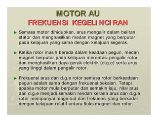 MOTOR AU
MOTOR AU
FREKUENSI KEGELI NCI RAN
FREKUENSI KEGELI NCI RAN
►
► Semasa motor dihidupkan, arus mengalir dalam belitan
Semasa motor dihidupkan, arus mengalir dalam belitan
stator dan menghasilkan medan magnet yang berputar
stator dan menghasilkan medan magnet yang berputar
pada kelajuan yang sama dengan kelajuan segerak.
pada kelajuan yang sama dengan kelajuan segerak.
►
► Ketika rotor masih berada dalam keadaan pegun, medan
Ketika rotor masih berada dalam keadaan pegun, medan
magnet berputar pada kelajuan merentasi pengalir rotor
magnet berputar pada kelajuan merentasi pengalir rotor
dan menghasilkan daya gerak elektrik (d.g.e) serta arus
dan menghasilkan daya gerak elektrik (d.g.e) serta arus
yang tinggi dalam pengalir rotor.
yang tinggi dalam pengalir rotor.
►
► Frekuensi arus dan d.g.e rotor semasa rotor berkeadaan
Frekuensi arus dan d.g.e rotor semasa rotor berkeadaan
pegun adalah sama dengan frekuensi bekalan. Tetapi
pegun adalah sama dengan frekuensi bekalan. Tetapi
apabila motor mula berputar dan semakin laju, nilai arus
apabila motor mula berputar dan semakin laju, nilai arus
dan d.g.e menjadi semakin rendah kerana arus dan d.g.e
dan d.g.e menjadi semakin rendah kerana arus dan d.g.e
rotor mempunyai magnitud dan frekuensi yang berkadar
rotor mempunyai magnitud dan frekuensi yang berkadar
dengan kelajuan relatif antara fluks magnet dan rotor.
dengan kelajuan relatif antara fluks magnet dan rotor.
 