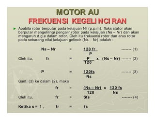 MOTOR AU
MOTOR AU
FREKUENSI KEGELI NCI RAN
FREKUENSI KEGELI NCI RAN
►
► Apabila rotor berputar pada kelajuan Nr (p.p.m), fluks stator ak
Apabila rotor berputar pada kelajuan Nr (p.p.m), fluks stator akan
an
berputar mengelilingi pengalir rotor pada kelajuan (Ns
berputar mengelilingi pengalir rotor pada kelajuan (Ns –
– Nr) dan akan
Nr) dan akan
mengaruh d.g.e dalam rotor. Oleh itu frekuensi rotor dan arus ro
mengaruh d.g.e dalam rotor. Oleh itu frekuensi rotor dan arus rotor
tor
pada sebarang nilai kelajuan gelincir (Ns
pada sebarang nilai kelajuan gelincir (Ns –
– Nr) adalah :
Nr) adalah :
Ns
Ns –
– Nr
Nr =
= 120 fr
120 fr -------
------- (1)
(1)
P
P
Oleh itu,
Oleh itu, fr
fr =
= P
P x (Ns
x (Ns –
– Nr)
Nr) -------
------- (2)
(2)
120
120
P
P =
= 120fs
120fs -------
------- (3)
(3)
Ns
Ns
Ganti (3) ke dalam (2), maka
Ganti (3) ke dalam (2), maka
fr
fr =
= (Ns
(Ns –
– Nr)
Nr) x
x 120 fs
120 fs
120 Ns
120 Ns
Oleh itu,
Oleh itu, fr
fr =
= Sfs
Sfs -------
------- (4)
(4)
Ketika s = 1 , fr = fs
Ketika s = 1 , fr = fs
 