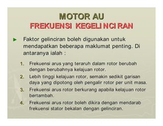 MOTOR AU
MOTOR AU
FREKUENSI KEGELI NCI RAN
FREKUENSI KEGELI NCI RAN
►
► Faktor gelinciran boleh digunakan untuk
Faktor gelinciran boleh digunakan untuk
mendapatkan beberapa maklumat penting. Di
mendapatkan beberapa maklumat penting. Di
antaranya ialah :
antaranya ialah :
1.
1. Frekuensi arus yang teraruh dalam rotor berubah
Frekuensi arus yang teraruh dalam rotor berubah
dengan berubahnya kelajuan rotor.
dengan berubahnya kelajuan rotor.
2.
2. Lebih tinggi kelajuan rotor, semakin sedikit garisan
Lebih tinggi kelajuan rotor, semakin sedikit garisan
daya yang dipotong oleh pengalir rotor per unit masa.
daya yang dipotong oleh pengalir rotor per unit masa.
3.
3. Frekuensi arus rotor berkurang apabila kelajuan rotor
Frekuensi arus rotor berkurang apabila kelajuan rotor
bertambah.
bertambah.
4.
4. Frekuensi arus rotor boleh dikira dengan mendarab
Frekuensi arus rotor boleh dikira dengan mendarab
frekuensi stator bekalan dengan gelinciran.
frekuensi stator bekalan dengan gelinciran.
 