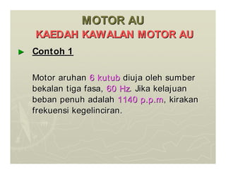 MOTOR AU
MOTOR AU
KAEDAH KAWALAN MOTOR AU
KAEDAH KAWALAN MOTOR AU
►
► Contoh 1
Contoh 1
Motor aruhan
Motor aruhan 6 kutub
6 kutub diuja oleh sumber
diuja oleh sumber
bekalan tiga fasa,
bekalan tiga fasa, 60 Hz
60 Hz. Jika kelajuan
. Jika kelajuan
beban penuh adalah
beban penuh adalah 1140 p.p.m
1140 p.p.m, kirakan
, kirakan
frekuensi kegelinciran.
frekuensi kegelinciran.
 