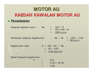 MOTOR AU
MOTOR AU
KAEDAH KAWALAN MOTOR AU
KAEDAH KAWALAN MOTOR AU
►
► Penyelesaian
Penyelesaian
Kelajuan segerak motor :
Kelajuan segerak motor : Ns
Ns = 120 f / P
= 120 f / P
= 120 x (60 / 6)
= 120 x (60 / 6)
=
= 1200 p.p.m
1200 p.p.m
Perbezaan kelajuan kegelinciran
Perbezaan kelajuan kegelinciran : Ns
: Ns -
- Nr = 1200
Nr = 1200 –
– 1140
1140
=
= 60 p.p.m
60 p.p.m
Kegelinciran (
Kegelinciran (slip
slip)
) :
: S = (Ns
S = (Ns –
– Nr) / Ns
Nr) / Ns
= 60 / 1200
= 60 / 1200
=
= 0.05 atau 5%
0.05 atau 5%
Maka frekuensi kegelinciran :
Maka frekuensi kegelinciran :
fr
fr =
= S fs
S fs
=
= 0.05 x 60 Hz
0.05 x 60 Hz
=
= 3 Hz
3 Hz
 