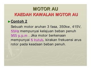 MOTOR AU
MOTOR AU
KAEDAH KAWALAN MOTOR AU
KAEDAH KAWALAN MOTOR AU
►
►Contoh 2
Contoh 2
Sebuah motor aruhan 3 fasa, 350kw, 415V,
Sebuah motor aruhan 3 fasa, 350kw, 415V,
50Hz
50Hz mempunyai kelajuan beban penuh
mempunyai kelajuan beban penuh
950 p.p.m
950 p.p.m . Jika motor berkenaan
. Jika motor berkenaan
mempunyai
mempunyai 6 kutub
6 kutub, kirakan frekuensi arus
, kirakan frekuensi arus
rotor pada keadaan beban penuh.
rotor pada keadaan beban penuh.
 