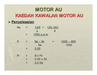 MOTOR AU
MOTOR AU
KAEDAH KAWALAN MOTOR AU
KAEDAH KAWALAN MOTOR AU
►
► Penyelesaian
Penyelesaian
Ns
Ns =
= 120f
120f =
= 120 (50)
120 (50)
p
p 6
6
=
= 1000 p.p.m
1000 p.p.m
S
S =
= Ns
Ns –
– Nr
Nr =
= 1000
1000 –
– 950
950
Ns
Ns 1000
1000
=
= 0.05
0.05
Fr
Fr =
= S x Fs
S x Fs
=
= 0.05 x 50
0.05 x 50
=
= 2.5 Hz
2.5 Hz
 