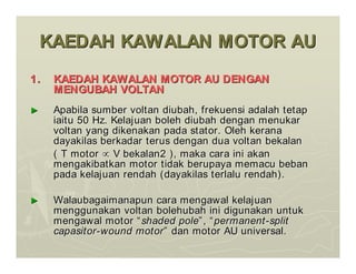 KAEDAH KAWALAN MOTOR AU
KAEDAH KAWALAN MOTOR AU
1.
1. KAEDAH KAWALAN MOTOR AU DENGAN
KAEDAH KAWALAN MOTOR AU DENGAN
MENGUBAH VOLTAN
MENGUBAH VOLTAN
►
► Apabila sumber voltan diubah, frekuensi adalah tetap
Apabila sumber voltan diubah, frekuensi adalah tetap
iaitu 50 Hz. Kelajuan boleh diubah dengan menukar
iaitu 50 Hz. Kelajuan boleh diubah dengan menukar
voltan yang dikenakan pada stator. Oleh kerana
voltan yang dikenakan pada stator. Oleh kerana
dayakilas berkadar terus dengan dua voltan bekalan
dayakilas berkadar terus dengan dua voltan bekalan
( T motor
( T motor 
 V bekalan2 ), maka cara ini akan
V bekalan2 ), maka cara ini akan
mengakibatkan motor tidak berupaya memacu beban
mengakibatkan motor tidak berupaya memacu beban
pada kelajuan rendah (dayakilas terlalu rendah).
pada kelajuan rendah (dayakilas terlalu rendah).
►
► Walaubagaimanapun cara mengawal kelajuan
Walaubagaimanapun cara mengawal kelajuan
menggunakan voltan bolehubah ini digunakan untuk
menggunakan voltan bolehubah ini digunakan untuk
mengawal motor
mengawal motor “
“shaded pole
shaded pole”
”,
, “
“permanent
permanent-
-split
split
capasitor
capasitor-
-wound motor
wound motor”
” dan motor AU universal.
dan motor AU universal.
 