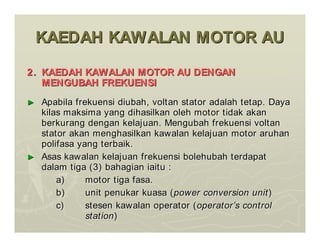 KAEDAH KAWALAN MOTOR AU
KAEDAH KAWALAN MOTOR AU
2.
2. KAEDAH KAWALAN MOTOR AU DENGAN
KAEDAH KAWALAN MOTOR AU DENGAN
MENGUBAH FREKUENSI
MENGUBAH FREKUENSI
►
► Apabila frekuensi diubah, voltan stator adalah tetap. Daya
Apabila frekuensi diubah, voltan stator adalah tetap. Daya
kilas maksima yang dihasilkan oleh motor tidak akan
kilas maksima yang dihasilkan oleh motor tidak akan
berkurang dengan kelajuan. Mengubah frekuensi voltan
berkurang dengan kelajuan. Mengubah frekuensi voltan
stator akan menghasilkan kawalan kelajuan motor aruhan
stator akan menghasilkan kawalan kelajuan motor aruhan
polifasa yang terbaik.
polifasa yang terbaik.
►
► Asas kawalan kelajuan frekuensi bolehubah terdapat
Asas kawalan kelajuan frekuensi bolehubah terdapat
dalam tiga (3) bahagian iaitu :
dalam tiga (3) bahagian iaitu :
a)
a) motor tiga fasa.
motor tiga fasa.
b)
b) unit penukar kuasa (
unit penukar kuasa (power conversion unit
power conversion unit)
)
c)
c) stesen kawalan operator (
stesen kawalan operator (operator
operator’
’s control
s control
station
station)
)
 