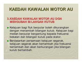 KAEDAH KAWALAN MOTOR AU
KAEDAH KAWALAN MOTOR AU
3.KAEDAH KAWALAN MOTOR AU DGN
3.KAEDAH KAWALAN MOTOR AU DGN
MENGUBAH BI LANGAN KUTUB
MENGUBAH BI LANGAN KUTUB
►
► Kelajuan bagi fluk berputar boleh dikurangkan
Kelajuan bagi fluk berputar boleh dikurangkan
dengan menambah bilangan kutub. Kelajuan bagi
dengan menambah bilangan kutub. Kelajuan bagi
medan berputar bergantung kepada frekuensi
medan berputar bergantung kepada frekuensi
bekalan dan bilangan kutub pada stator.
bekalan dan bilangan kutub pada stator.
►
► Berdasarkan persamaan kelajuan segerak,
Berdasarkan persamaan kelajuan segerak,
kelajuan segerak akan bertambah jika frekuensi
kelajuan segerak akan bertambah jika frekuensi
bertambah dan akan berkurangan jika bilangan
bertambah dan akan berkurangan jika bilangan
kutub bertambah.
kutub bertambah.
 