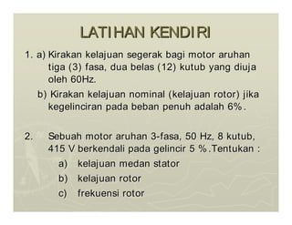 LATIHAN KENDIRI
LATIHAN KENDIRI
1. a)
1. a) Kirakan kelajuan segerak bagi motor aruhan
Kirakan kelajuan segerak bagi motor aruhan
tiga (3) fasa, dua belas (12) kutub yang diuja
tiga (3) fasa, dua belas (12) kutub yang diuja
oleh 60Hz.
oleh 60Hz.
b) Kirakan kelajuan nominal (kelajuan rotor) jika
b) Kirakan kelajuan nominal (kelajuan rotor) jika
kegelinciran pada beban penuh adalah 6%.
kegelinciran pada beban penuh adalah 6%.
2.
2. Sebuah motor aruhan 3
Sebuah motor aruhan 3-
-fasa, 50 Hz, 8 kutub,
fasa, 50 Hz, 8 kutub,
415 V berkendali pada gelincir 5 %.Tentukan :
415 V berkendali pada gelincir 5 %.Tentukan :
a)
a) kelajuan medan stator
kelajuan medan stator
b)
b) kelajuan rotor
kelajuan rotor
c)
c) frekuensi rotor
frekuensi rotor
 