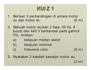 KUI Z 1
KUI Z 1
1.
1. Berikan
Berikan 3
3 perbandingan
perbandingan di
di antara
antara motor
motor
au
au dan
dan motor at.
motor at. (6 m)
(6 m)
2.
2. Sebuah
Sebuah motor
motor aruhan
aruhan 3
3 fasa
fasa, 50 Hz, 8
, 50 Hz, 8
kutub
kutub dan
dan 440 V
440 V berkendali
berkendali pada
pada gelincir
gelincir
5%,
5%, kirakan
kirakan:
:
a)
a) kelajuan
kelajuan medan
medan stator
stator
b)
b) kelajuan
kelajuan nominal
nominal
c)
c) frekuensi
frekuensi rotor
rotor (6 m)
(6 m)
3.
3. Nyatakan
Nyatakan 3
3 kaedah
kaedah kawalan
kawalan motor au.
motor au.
(3 m)
(3 m)
 