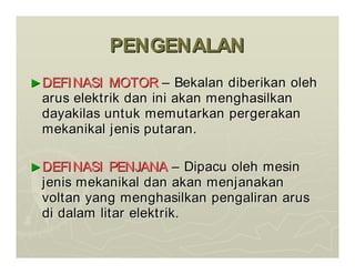 PENGENALAN
PENGENALAN
►
►DEFINASI MOTOR
DEFINASI MOTOR –
– Bekalan
Bekalan diberikan
diberikan oleh
oleh
arus
arus elektrik
elektrik dan
dan ini
ini akan
akan menghasilkan
menghasilkan
dayakilas
dayakilas untuk
untuk memutarkan
memutarkan pergerakan
pergerakan
mekanikal
mekanikal jenis
jenis putaran
putaran.
.
►
►DEFINASI PENJANA
DEFINASI PENJANA –
– Dipacu
Dipacu oleh
oleh mesin
mesin
jenis
jenis mekanikal
mekanikal dan
dan akan
akan menjanakan
menjanakan
voltan
voltan yang
yang menghasilkan
menghasilkan pengaliran
pengaliran arus
arus
di
di dalam
dalam litar
litar elektrik
elektrik.
.
 