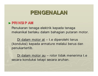 PENGENALAN
PENGENALAN
►
► PRI NSI P AM
PRI NSI P AM
Penukaran
Penukaran tenaga
tenaga elektrik
elektrik kepada
kepada tenaga
tenaga
mekanikal
mekanikal berlaku
berlaku dalam
dalam bahagian
bahagian putaran
putaran motor.
motor.
Di
Di dalam
dalam motor at
motor at –
– t.e
t.e diperolehi
diperolehi terus
terus
(
(konduksi
konduksi)
) kepada
kepada armature
armature melalui
melalui berus
berus dan
dan
penukartertib
penukartertib.
.
Di
Di dalam
dalam motor au
motor au –
– rotor
rotor tidak
tidak menerima
menerima t.e
t.e
secara
secara konduksi
konduksi tetapi
tetapi secara
secara aruhan
aruhan.
.
 