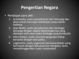 Pengertian Negara
• Pendapat para ahli :
  1. Arietoteles, suatu persekutuan dari keluarga dan
     desa untuk mencapai kehidupan yang sebaik-
     baiknya.
  2. Jean Bodin, suatu persekutuan dari berbagai
     keluarga dengan segala kepentingannya yang
     dipimpin oleh atau suatu lembaga yang berdaulat.
  3. Hans Kelsen, suatu susunan pergaulan hidup
     bersama dengan tata paksa.
  4. Logemann, suatu organisasi kemasyarakatan yang
     bertujuan dengan kekuasannya mengatur serta
     menyelenggarakan suatu masyarakat.
 