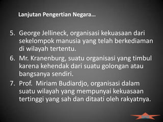 Lanjutan Pengertian Negara…

5. George Jellineck, organisasi kekuasaan dari
   sekelompok manusia yang telah berkediaman
   di wilayah tertentu.
6. Mr. Kranenburg, suatu organisasi yang timbul
   karena kehendak dari suatu golongan atau
   bangsanya sendiri.
7. Prof. Miriam Budiardjo, organisasi dalam
   suatu wilayah yang mempunyai kekuasaan
   tertinggi yang sah dan ditaati oleh rakyatnya.

                                             back
 