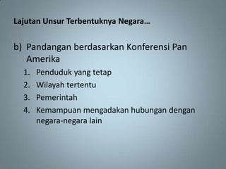 Lajutan Unsur Terbentuknya Negara…

b) Pandangan berdasarkan Konferensi Pan
   Amerika
  1.   Penduduk yang tetap
  2.   Wilayah tertentu
  3.   Pemerintah
  4.   Kemampuan mengadakan hubungan dengan
       negara-negara lain
 