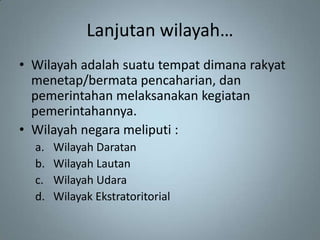 Lanjutan wilayah…
• Wilayah adalah suatu tempat dimana rakyat
  menetap/bermata pencaharian, dan
  pemerintahan melaksanakan kegiatan
  pemerintahannya.
• Wilayah negara meliputi :
  a.   Wilayah Daratan
  b.   Wilayah Lautan
  c.   Wilayah Udara
  d.   Wilayak Ekstratoritorial
 