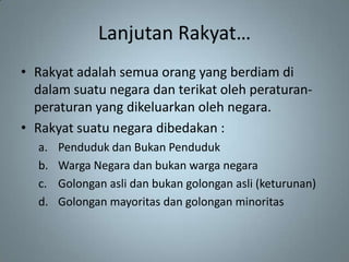 Lanjutan Rakyat…
• Rakyat adalah semua orang yang berdiam di
  dalam suatu negara dan terikat oleh peraturan-
  peraturan yang dikeluarkan oleh negara.
• Rakyat suatu negara dibedakan :
  a.   Penduduk dan Bukan Penduduk
  b.   Warga Negara dan bukan warga negara
  c.   Golongan asli dan bukan golongan asli (keturunan)
  d.   Golongan mayoritas dan golongan minoritas
 