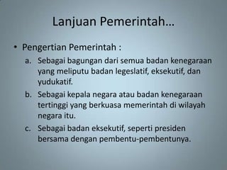 Lanjuan Pemerintah…
• Pengertian Pemerintah :
  a. Sebagai bagungan dari semua badan kenegaraan
     yang meliputu badan legeslatif, eksekutif, dan
     yudukatif.
  b. Sebagai kepala negara atau badan kenegaraan
     tertinggi yang berkuasa memerintah di wilayah
     negara itu.
  c. Sebagai badan eksekutif, seperti presiden
     bersama dengan pembentu-pembentunya.
 