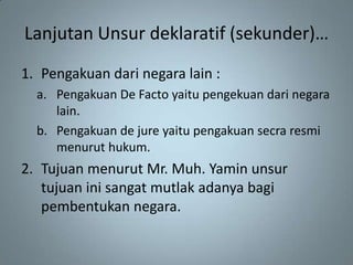 Lanjutan Unsur deklaratif (sekunder)…
1. Pengakuan dari negara lain :
  a. Pengakuan De Facto yaitu pengekuan dari negara
     lain.
  b. Pengakuan de jure yaitu pengakuan secra resmi
     menurut hukum.
2. Tujuan menurut Mr. Muh. Yamin unsur
   tujuan ini sangat mutlak adanya bagi
   pembentukan negara.
 