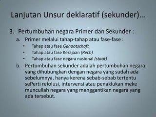 Lanjutan Unsur deklaratif (sekunder)…
3. Pertumbuhan negara Primer dan Sekunder :
  a. Primer melalui tahap-tahap atau fase-fase :
    •   Tahap atau fase Genootschaft
    •   Tahap atau fase Kerajaan (Rech)
    •   Tahap atau fase negara nasional (staat)
  b. Pertumbuhan sekunder adalah pertumbuhan negara
     yang dihubungkan dengan negara yang sudah ada
     sebelumnya, hanya kerena sebab-sebab tertentu
     sePerti refolusi, intervensi atau penaklukan meke
     muncullah negara yang menggantikan negara yang
     ada tersebut.
 
