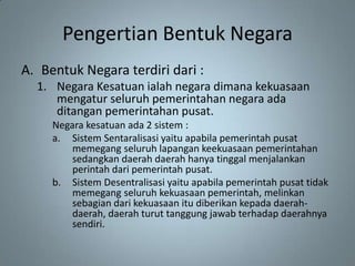 Pengertian Bentuk Negara
A. Bentuk Negara terdiri dari :
  1. Negara Kesatuan ialah negara dimana kekuasaan
     mengatur seluruh pemerintahan negara ada
     ditangan pemerintahan pusat.
     Negara kesatuan ada 2 sistem :
     a. Sistem Sentaralisasi yaitu apabila pemerintah pusat
         memegang seluruh lapangan keekuasaan pemerintahan
         sedangkan daerah daerah hanya tinggal menjalankan
         perintah dari pemerintah pusat.
     b. Sistem Desentralisasi yaitu apabila pemerintah pusat tidak
         memegang seluruh kekuasaan pemerintah, melinkan
         sebagian dari kekuasaan itu diberikan kepada daerah-
         daerah, daerah turut tanggung jawab terhadap daerahnya
         sendiri.
 