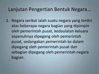 Lanjutan Pengertian Bentuk Negara…
2. Negara serikat ialah suatu negara yang terdiri
   atas beberapa negara bagian yang dipimpin
   oleh pemerintah pusat, kedaulatan keluara
   sepenuhnya dipegang oleh pemerintah
   pusat, sedangakan pemerintah ke dalam
   dipegang oleh pemerintah pusat dan
   sebagian dipegang oleh pemerintah negara
   bagian.
 