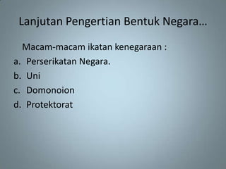Lanjutan Pengertian Bentuk Negara…
  Macam-macam ikatan kenegaraan :
a. Perserikatan Negara.
b. Uni
c. Domonoion
d. Protektorat
 