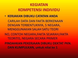 KEGIATAN
       KOMPETENSI INDIVIDU
• KERJAKAN DIBUKU CATATAN ANDA
  CARILAH DATA DAN FAKTA BERKENAAN
  DENGAN TERBENTUKNYA, 5 NEGARA,
  MENGGUNAKAN SALAH SATU TEORI
NO, CONTOH NEGARA,FAKTA SEJARAH,FAKTA
  TEORITIS, NEGARA SECARA PRIMER
PINDAHKAN PEKERJAAN DIBUKU DEKTAT PKN.
  DAN KUMPULKAN, untuk nilai ke 1
 