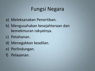 Fungsi Negara
a) Meleksanakan Penertiban.
b) Mengusahakan kesejahteraan dan
   kemekmuran rakyatnya.
c) Petahanan.
d) Menegakkan keadilan.
e) Perlindungan.
f) Pelayanan.
 