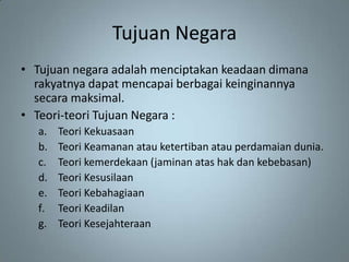 Tujuan Negara
• Tujuan negara adalah menciptakan keadaan dimana
  rakyatnya dapat mencapai berbagai keinginannya
  secara maksimal.
• Teori-teori Tujuan Negara :
  a.   Teori Kekuasaan
  b.   Teori Keamanan atau ketertiban atau perdamaian dunia.
  c.   Teori kemerdekaan (jaminan atas hak dan kebebasan)
  d.   Teori Kesusilaan
  e.   Teori Kebahagiaan
  f.   Teori Keadilan
  g.   Teori Kesejahteraan
 