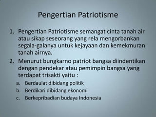 Pengertian Patriotisme
1. Pengertian Patriotisme semangat cinta tanah air
   atau sikap seseorang yang rela mengorbankan
   segala-galanya untuk kejayaan dan kemekmuran
   tanah airnya.
2. Menurut bungkarno patriot bangsa diindentikan
   dengan pendekar atau pemimpin bangsa yang
   terdapat trisakti yaitu :
  a. Berdaulat dibidang politik
  b. Berdikari dibidang ekonomi
  c. Berkepribadian budaya Indonesia
 