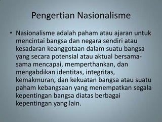 Pengertian Nasionalisme
• Nasionalisme adalah paham atau ajaran untuk
  mencintai bangsa dan negara sendiri atau
  kesadaran keanggotaan dalam suatu bangsa
  yang secara potensial atau aktual bersama-
  sama mencapai, memperthankan, dan
  mengabdikan identitas, integritas,
  kemakmuran, dan kekuatan bangsa atau suatu
  paham kebangsaan yang menempatkan segala
  kepentingan bangsa diatas berbagai
  kepentingan yang lain.
 