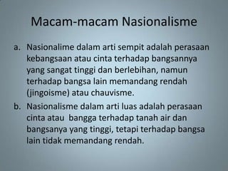 Macam-macam Nasionalisme
a. Nasionalime dalam arti sempit adalah perasaan
   kebangsaan atau cinta terhadap bangsannya
   yang sangat tinggi dan berlebihan, namun
   terhadap bangsa lain memandang rendah
   (jingoisme) atau chauvisme.
b. Nasionalisme dalam arti luas adalah perasaan
   cinta atau bangga terhadap tanah air dan
   bangsanya yang tinggi, tetapi terhadap bangsa
   lain tidak memandang rendah.
 
