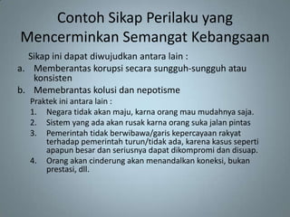 Contoh Sikap Perilaku yang
Mencerminkan Semangat Kebangsaan
  Sikap ini dapat diwujudkan antara lain :
a. Memberantas korupsi secara sungguh-sungguh atau
   konsisten
b. Memebrantas kolusi dan nepotisme
  Praktek ini antara lain :
  1. Negara tidak akan maju, karna orang mau mudahnya saja.
  2. Sistem yang ada akan rusak karna orang suka jalan pintas
  3. Pemerintah tidak berwibawa/garis kepercayaan rakyat
      terhadap pemerintah turun/tidak ada, karena kasus seperti
      apapun besar dan seriusnya dapat dikompromi dan disuap.
  4. Orang akan cinderung akan menandalkan koneksi, bukan
      prestasi, dll.
 