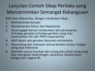 Lanjutan Contoh Sikap Perilaku yang
Mencerminkan Semangat Kebangsaan
KKN haus diberantas, dengan melakukan sikap :
1. Memberantas korupsi
2. Memberantan Kolusi dan Nepotisme
3. Secara gagah berani melakuakan aksi perlawanan
   terhadap gerakan terhadap gerakan yang mau
   memisahkan diri dari NKRI (separatime)
4. Aktif dalam aksi gerakan Nasional antinarkoba
5. Menentang dan melawan semua bentuk campur tangan
   asing atas Indonesia
6. Menolak semua bujukan dari orang atau pihak asing yang
   bisa merugikan kepentingan, keutuhan, keselamatan
   bangsa dan negara dll.
 