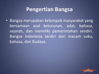 Pengertian Bangsa
• Bangsa merupakan kelompok masyarakat yang
  bersamaan asal keturunan, adat, bahasa,
  sejarah, dan memiliki pemerintahan sendiri.
  Bangsa Indonesia terdiri dari macam suku,
  bahasa, dan Budaya.




                                         back
 