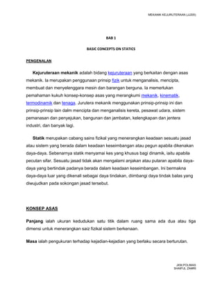 MEKANIK KEJURUTERAAN (JJ205)




                                        BAB 1

                              BASIC CONCEPTS ON STATICS

PENGENALAN


   Kejuruteraan mekanik adalah bidang kejuruteraan yang berkaitan dengan asas
mekanik. Ia merupakan penggunaan prinsip fizik untuk menganalisis, mencipta,
membuat dan menyelenggara mesin dan barangan berguna. Ia memerlukan
pemahaman kukuh konsep-konsep asas yang merangkumi mekanik, kinematik,
termodinamik dan tenaga. Jurutera mekanik menggunakan prinsip-prinsip ini dan
prinsip-prinsip lain dalm mencipta dan menganalisis kereta, pesawat udara, sistem
pemanasan dan penyejukan, bangunan dan jambatan, kelengkapan dan jentera
industri, dan banyak lagi.

   Statik merupakan cabang sains fizikal yang menerangkan keadaan sesuatu jasad
atau sistem yang berada dalam keadaan keseimbangan atau pegun apabila dikenakan
daya-daya. Sebenarnya statik menyamai kes yang khusus bagi dinamik, iaitu apabila
pecutan sifar. Sesuatu jasad tidak akan mengalami anjakan atau putaran apabila daya-
daya yang bertindak padanya berada dalam keadaan keseimbangan. Ini bermakna
daya-daya luar yang dikenali sebagai daya tindakan, diimbangi daya tindak balas yang
diwujudkan pada sokongan jasad tersebut.




KONSEP ASAS

Panjang ialah ukuran kedudukan satu titik dalam ruang sama ada dua atau tiga
dimensi untuk menerangkan saiz fizikal sistem berkenaan.

Masa ialah pengukuran terhadap kejadian-kejadian yang berlaku secara berturutan.




                                                                              JKM,POLIMAS
                                                                             SHAIFUL ZAMRI
 