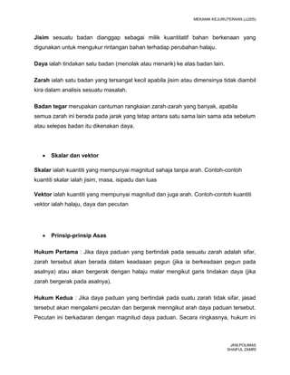 MEKANIK KEJURUTERAAN (JJ205)



Jisim sesuatu badan dianggap sebagai milik kuantitatif bahan berkenaan yang
digunakan untuk mengukur rintangan bahan terhadap perubahan halaju.

Daya ialah tindakan satu badan (menolak atau menarik) ke atas badan lain.

Zarah ialah satu badan yang tersangat kecil apabila jisim atau dimensinya tidak diambil
kira dalam analisis sesuatu masalah.

Badan tegar merupakan cantuman rangkaian zarah-zarah yang banyak, apabila
semua zarah ini berada pada jarak yang tetap antara satu sama lain sama ada sebelum
atau selepas badan itu dikenakan daya.




       Skalar dan vektor

Skalar ialah kuantiti yang mempunyai magnitud sahaja tanpa arah. Contoh-contoh
kuantiti skalar ialah jisim, masa, isipadu dan luas

Vektor ialah kuantiti yang mempunyai magnitud dan juga arah. Contoh-contoh kuantiti
vektor ialah halaju, daya dan pecutan




       Prinsip-prinsip Asas

Hukum Pertama : Jika daya paduan yang bertindak pada sesuatu zarah adalah sifar,
zarah tersebut akan berada dalam keadaaan pegun (jika ia berkeadaan pegun pada
asalnya) atau akan bergerak dengan halaju malar mengikut garis tindakan daya (jika
zarah bergerak pada asalnya).

Hukum Kedua : Jika daya paduan yang bertindak pada suatu zarah tidak sifar, jasad
tersebut akan mengalami pecutan dan bergerak menngikut arah daya paduan tersebut.
Pecutan ini berkadaran dengan magnitud daya paduan. Secara ringkasnya, hukum ini



                                                                              JKM,POLIMAS
                                                                             SHAIFUL ZAMRI
 