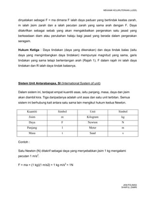 MEKANIK KEJURUTERAAN (JJ205)



dinyatakan sebagai F = ma dimana F ialah daya paduan yang bertindak keatas zarah,
m ialah jisim zarah dan a ialah pecutan zarah yang sama arah dengan F. Daya
ditakrifkan sebagai sebab yang akan mengakibatkan pergerakan satu jasad yang
berkeadaan diam atau perubahan halaju bagi jasad yang berada dalam pergerakan
seragam.

Hukum Ketiga : Daya tindakan (daya yang dikenakan) dan daya tindak balas (iaitu
daya yang mengimbangkan daya tindakan) mempunyai magnitud yang sama, garis
tindakan yang sama tetapi bertentangan arah (Rajah 1). F dalam rajah ini ialah daya
tindakan dan R ialah daya tindak balasnya.




Sistem Unit Antarabangsa, SI (International System of unit)

Dalam sistem ini, terdapat empat kuantiti asas, iaitu panjang, masa, daya dan jisim
akan diambil kira. Tiga daripadanya adalah unit asas dan satu unit terbitan. Semua
sistem ini berhubung kait antara satu sama lain mengikut hukum kedua Newton.

      Kuantiti               Simbol                  Unit                  Simbol
       Jisim                   m                   Kilogram                   kg
       Daya                     F                  Newton                     N
      Panjang                   l                   Meter                     m
       Masa                     t                    Saad                     s

Contoh :

Satu Newton (N) ditakrif sebagai daya yang menyebabkan jisim 1 kg mengalami
pecutan 1 m/s2.

F = ma = (1 kg)(1 m/s2) = 1 kg m/s2 = 1N




                                                                               JKM,POLIMAS
                                                                              SHAIFUL ZAMRI
 